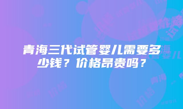 青海三代试管婴儿需要多少钱？价格昂贵吗？