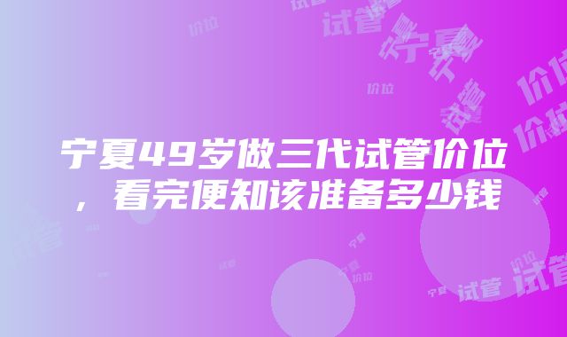 宁夏49岁做三代试管价位，看完便知该准备多少钱