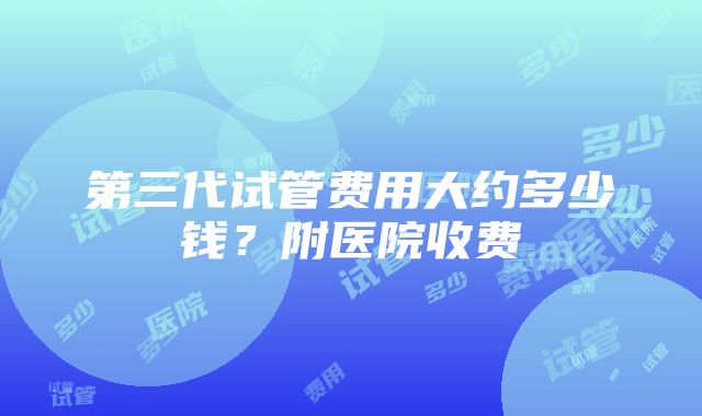 第三代试管费用大约多少钱？附医院收费