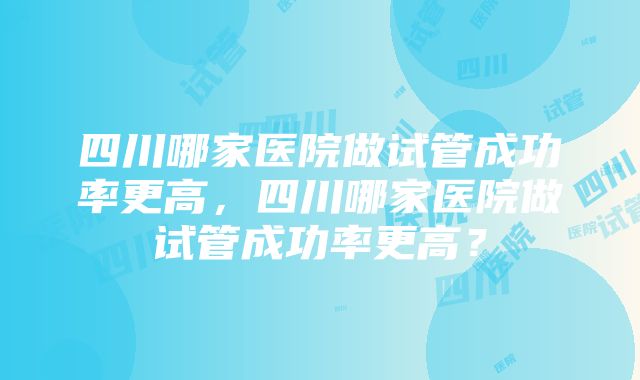 四川哪家医院做试管成功率更高，四川哪家医院做试管成功率更高？