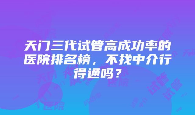 天门三代试管高成功率的医院排名榜，不找中介行得通吗？