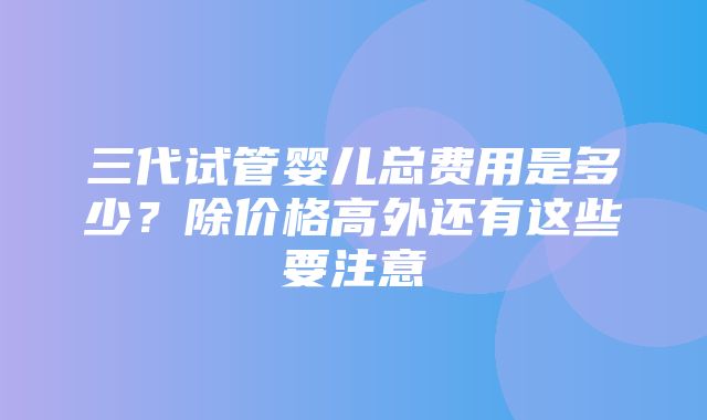 三代试管婴儿总费用是多少？除价格高外还有这些要注意