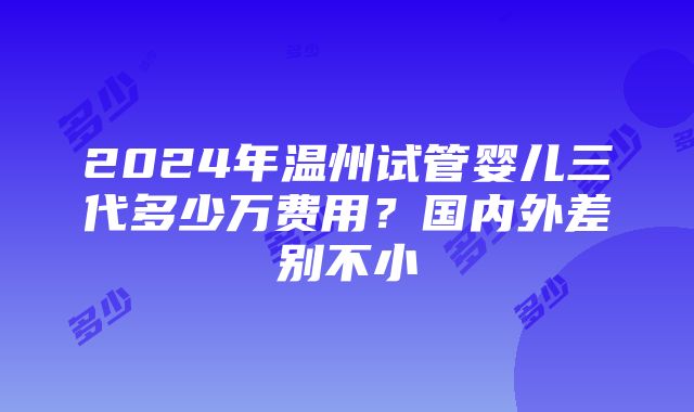 2024年温州试管婴儿三代多少万费用？国内外差别不小