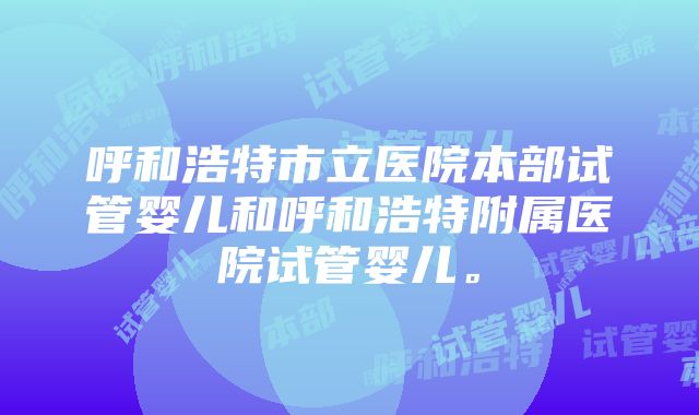 呼和浩特市立医院本部试管婴儿和呼和浩特附属医院试管婴儿。