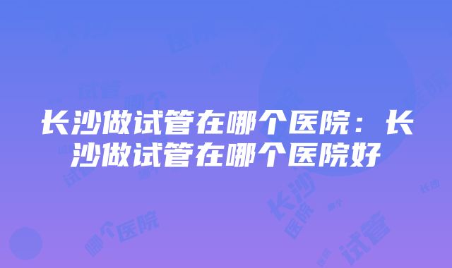 长沙做试管在哪个医院：长沙做试管在哪个医院好