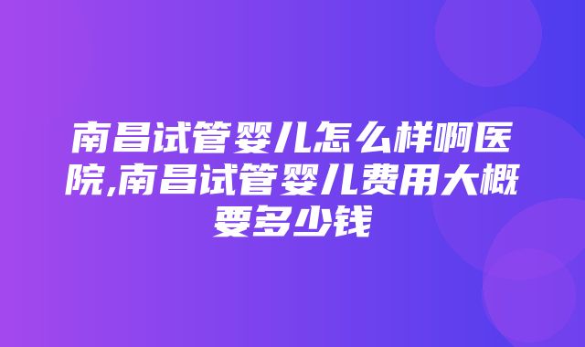 南昌试管婴儿怎么样啊医院,南昌试管婴儿费用大概要多少钱