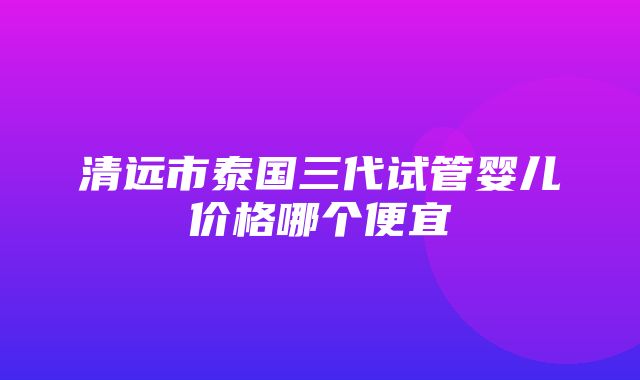 清远市泰国三代试管婴儿价格哪个便宜