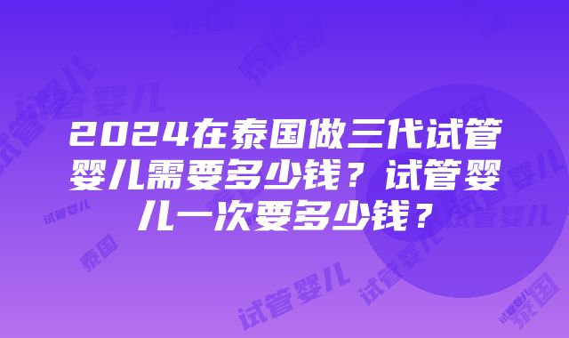 2024在泰国做三代试管婴儿需要多少钱？试管婴儿一次要多少钱？