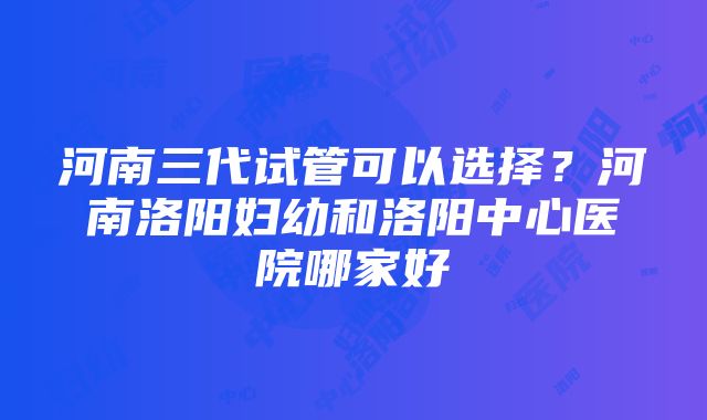 河南三代试管可以选择？河南洛阳妇幼和洛阳中心医院哪家好