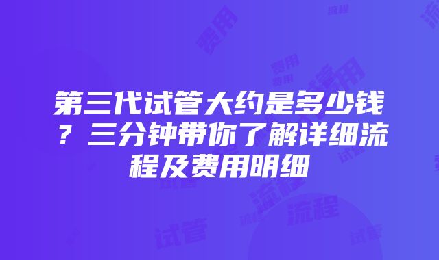 第三代试管大约是多少钱？三分钟带你了解详细流程及费用明细