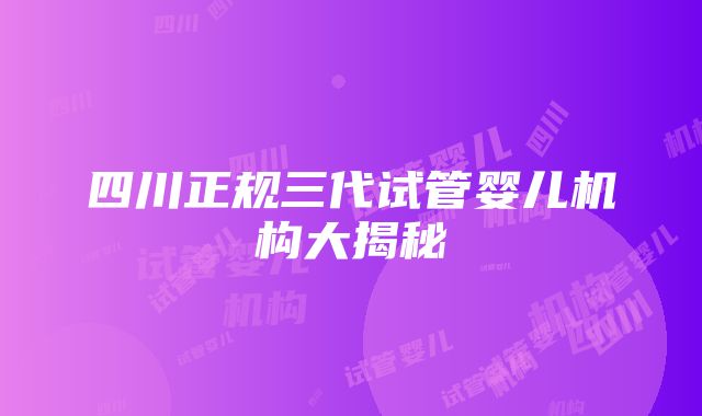 四川正规三代试管婴儿机构大揭秘