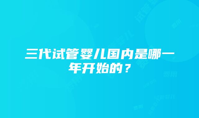 三代试管婴儿国内是哪一年开始的？