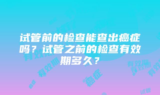 试管前的检查能查出癌症吗？试管之前的检查有效期多久？