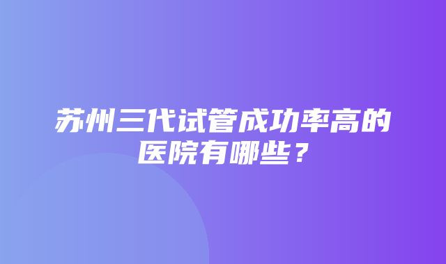 苏州三代试管成功率高的医院有哪些？