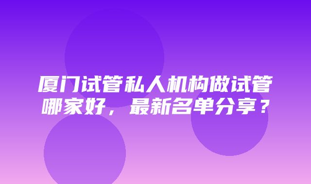 厦门试管私人机构做试管哪家好，最新名单分享？