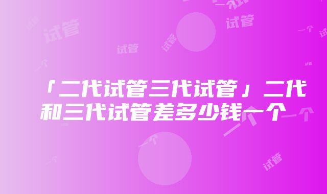 「二代试管三代试管」二代和三代试管差多少钱一个