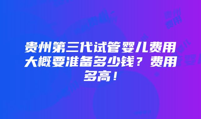 贵州第三代试管婴儿费用大概要准备多少钱？费用多高！