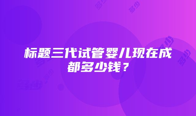 标题三代试管婴儿现在成都多少钱？