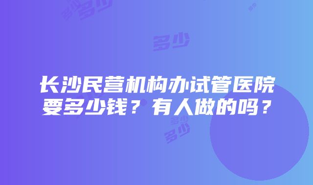 长沙民营机构办试管医院要多少钱？有人做的吗？