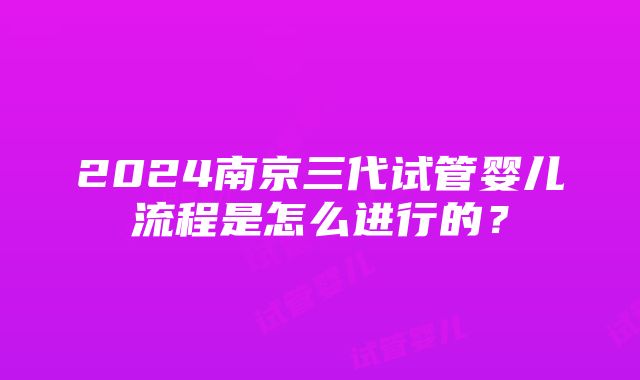 2024南京三代试管婴儿流程是怎么进行的？