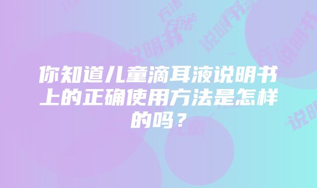 你知道儿童滴耳液说明书上的正确使用方法是怎样的吗？