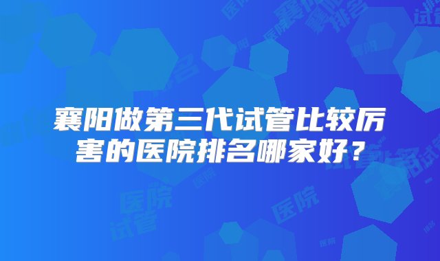 襄阳做第三代试管比较厉害的医院排名哪家好？