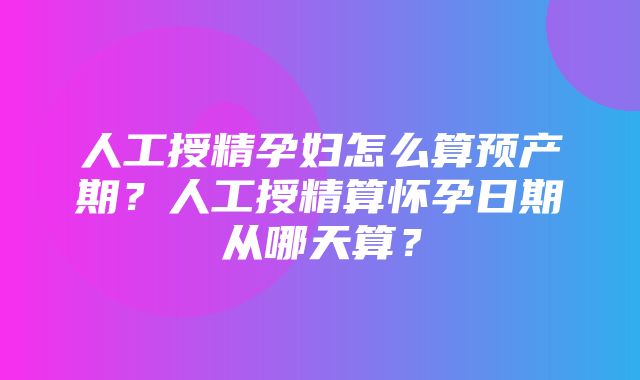 人工授精孕妇怎么算预产期？人工授精算怀孕日期从哪天算？