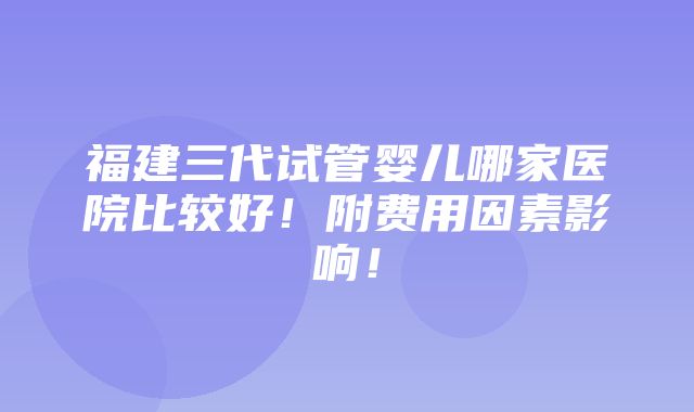 福建三代试管婴儿哪家医院比较好！附费用因素影响！