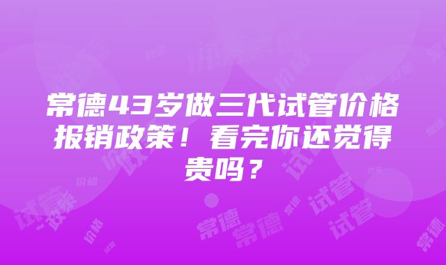 常德43岁做三代试管价格报销政策！看完你还觉得贵吗？