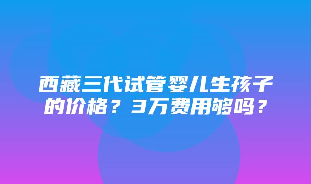 西藏三代试管婴儿生孩子的价格？3万费用够吗？