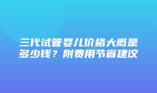 三代试管婴儿价格大概是多少钱？附费用节省建议