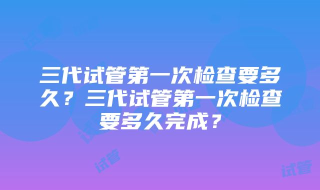 三代试管第一次检查要多久？三代试管第一次检查要多久完成？