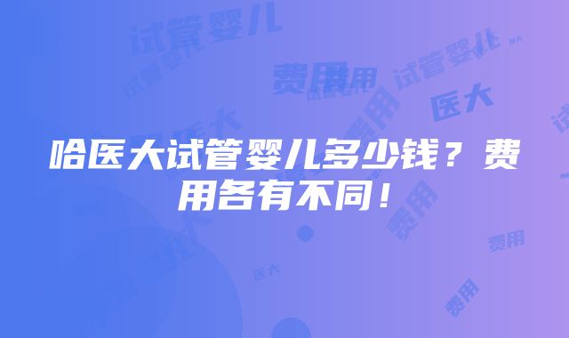 哈医大试管婴儿多少钱？费用各有不同！