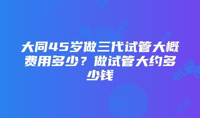 大同45岁做三代试管大概费用多少？做试管大约多少钱