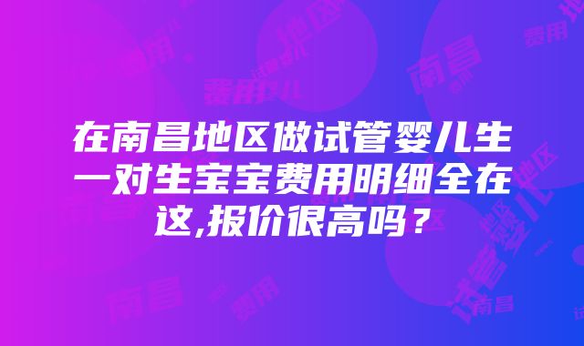 在南昌地区做试管婴儿生一对生宝宝费用明细全在这,报价很高吗？