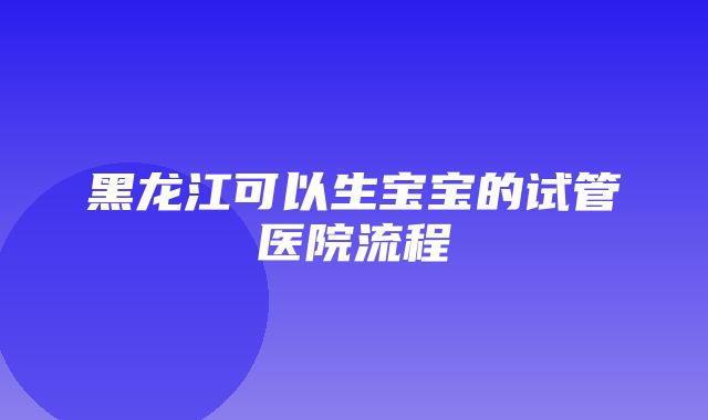 黑龙江可以生宝宝的试管医院流程