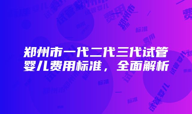 郑州市一代二代三代试管婴儿费用标准，全面解析