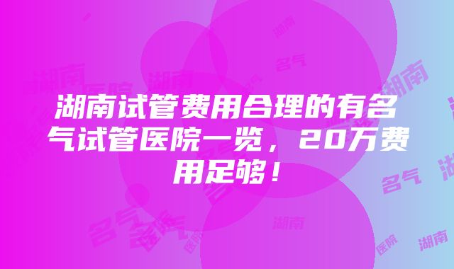 湖南试管费用合理的有名气试管医院一览，20万费用足够！