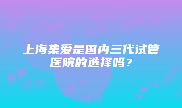 上海集爱是国内三代试管医院的选择吗？