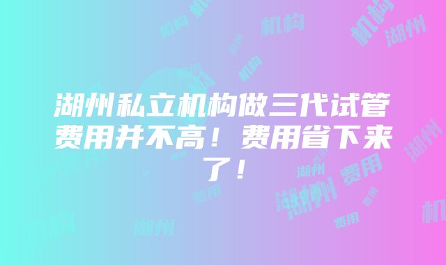 湖州私立机构做三代试管费用并不高！费用省下来了！