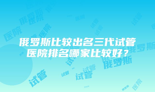 俄罗斯比较出名三代试管医院排名哪家比较好？