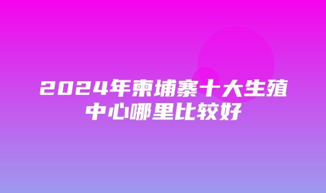 2024年柬埔寨十大生殖中心哪里比较好