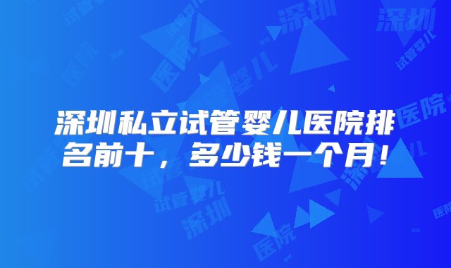 深圳私立试管婴儿医院排名前十，多少钱一个月！