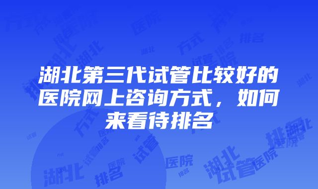 湖北第三代试管比较好的医院网上咨询方式，如何来看待排名