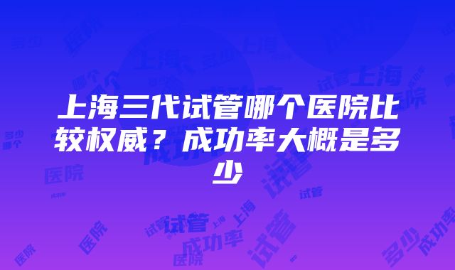 上海三代试管哪个医院比较权威？成功率大概是多少