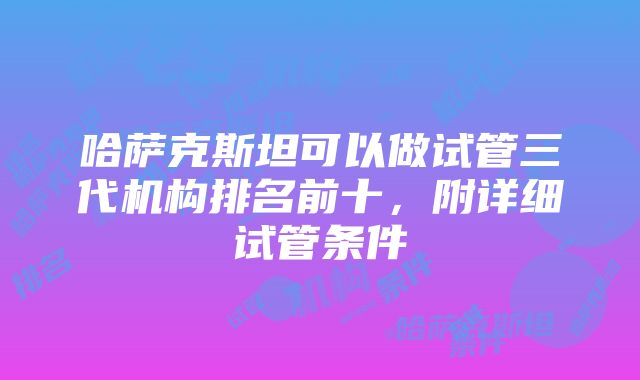 哈萨克斯坦可以做试管三代机构排名前十，附详细试管条件