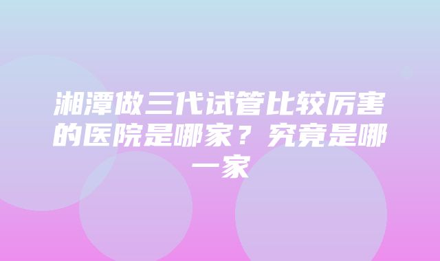 湘潭做三代试管比较厉害的医院是哪家？究竟是哪一家