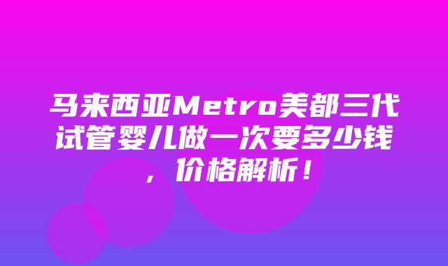 马来西亚Metro美都三代试管婴儿做一次要多少钱，价格解析！