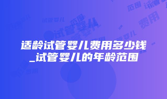 适龄试管婴儿费用多少钱_试管婴儿的年龄范围