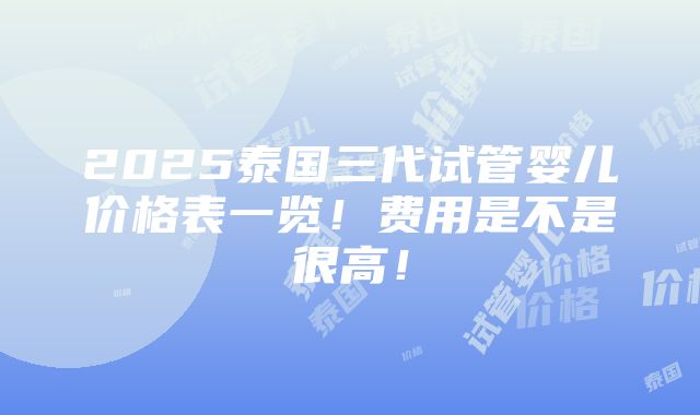 2025泰国三代试管婴儿价格表一览！费用是不是很高！